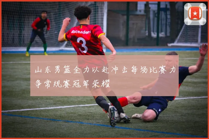 山东男篮全力以赴冲击每场比赛力争常规赛冠军荣耀