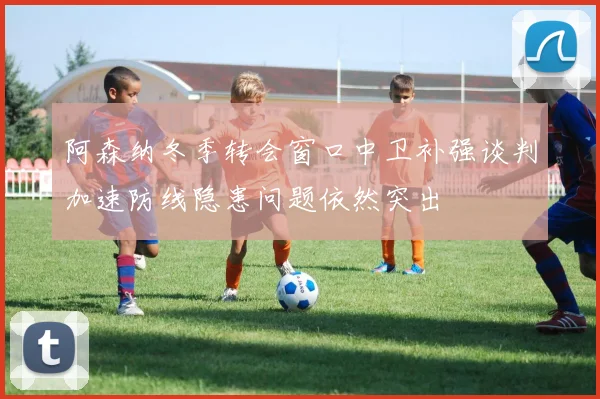 阿森纳冬季转会窗口中卫补强谈判加速防线隐患问题依然突出