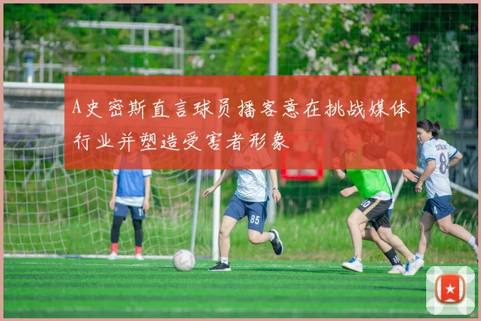A史密斯直言球员播客意在挑战媒体行业并塑造受害者形象