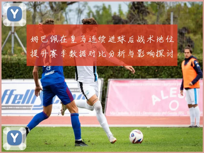 姆巴佩在皇马连续进球后战术地位提升赛季数据对比分析与影响探讨
