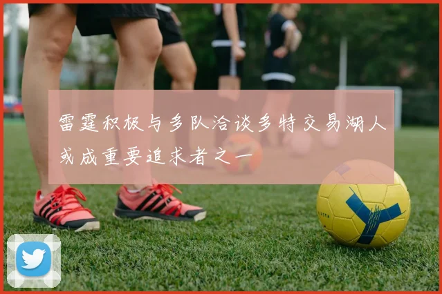 雷霆积极与多队洽谈多特交易湖人或成重要追求者之一