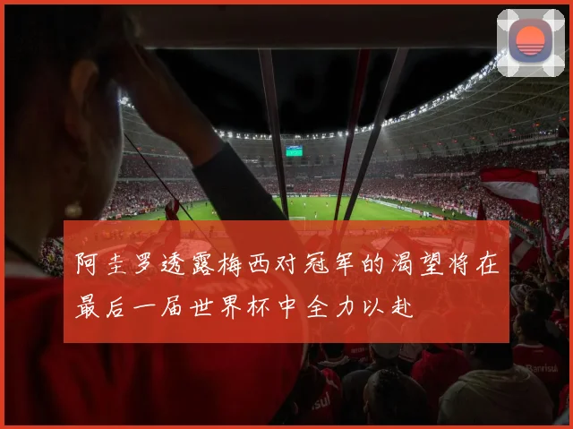 阿圭罗透露梅西对冠军的渴望将在最后一届世界杯中全力以赴