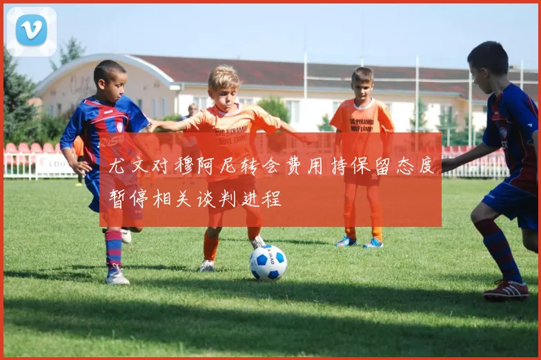 尤文对穆阿尼转会费用持保留态度暂停相关谈判进程