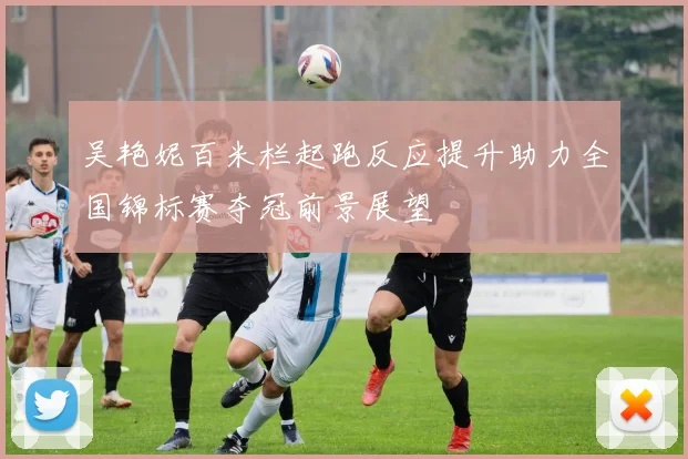 吴艳妮百米栏起跑反应提升助力全国锦标赛夺冠前景展望