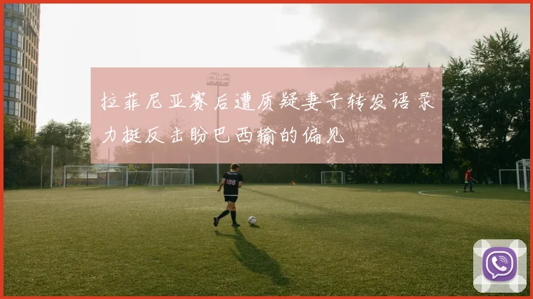 拉菲尼亚赛后遭质疑妻子转发语录力挺反击盼巴西输的偏见