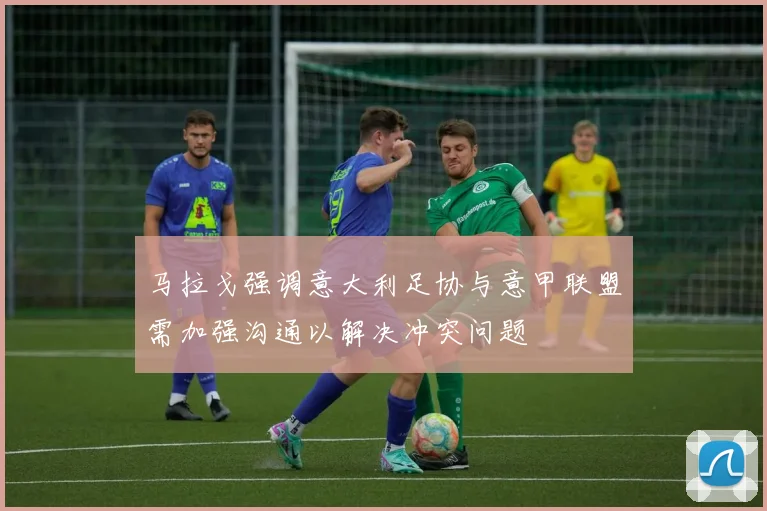 马拉戈强调意大利足协与意甲联盟需加强沟通以解决冲突问题