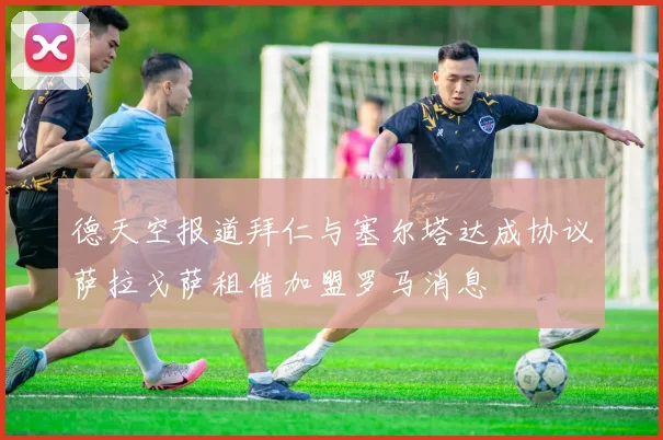 德天空报道拜仁与塞尔塔达成协议萨拉戈萨租借加盟罗马消息