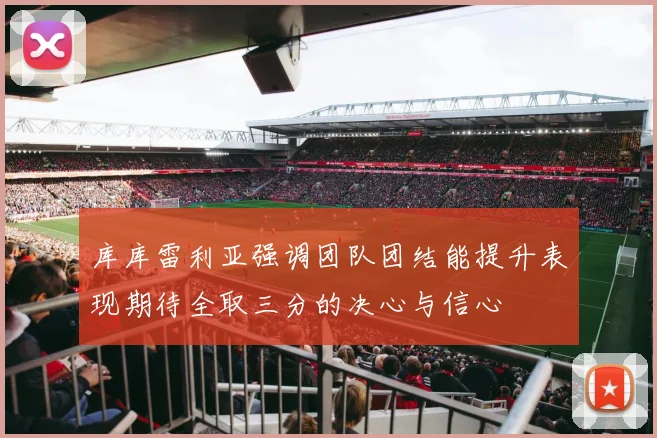 库库雷利亚强调团队团结能提升表现期待全取三分的决心与信心