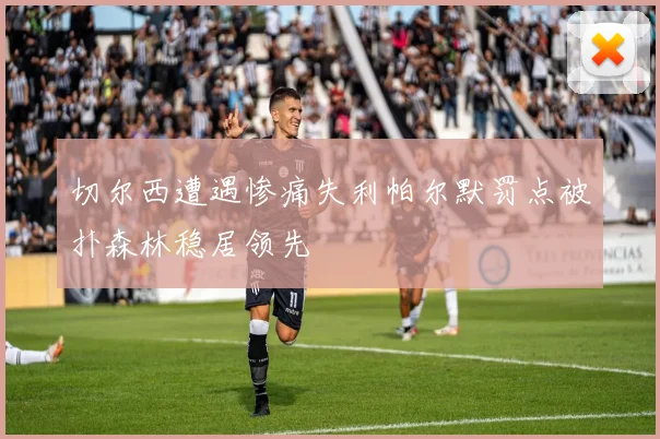 切尔西遭遇惨痛失利帕尔默罚点被扑森林稳居领先