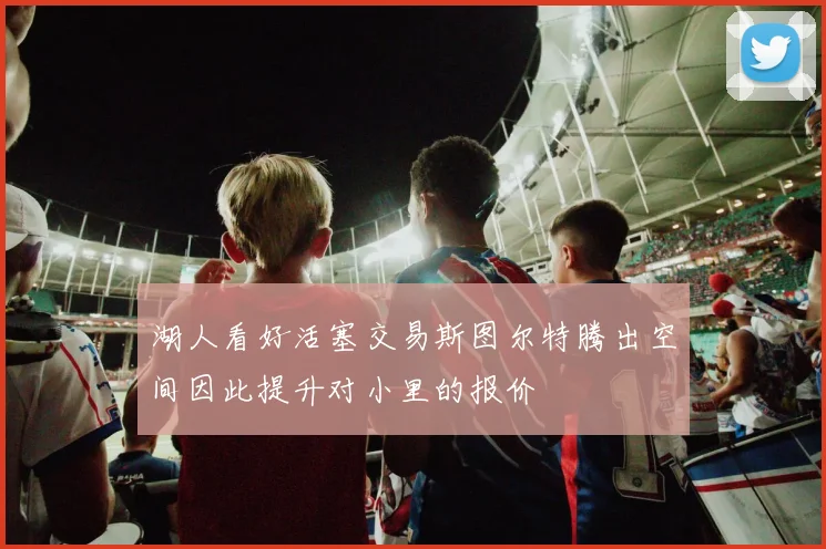 湖人看好活塞交易斯图尔特腾出空间因此提升对小里的报价