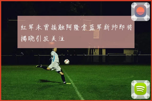 红军未曾接触阿隆索蓝军新帅即将揭晓引发关注