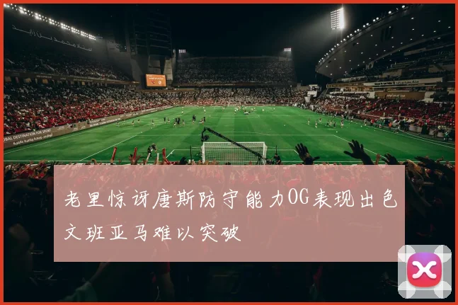 老里惊讶唐斯防守能力OG表现出色文班亚马难以突破