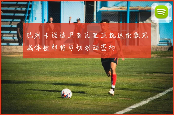 巴列卡诺边卫查瓦里亚抵达伦敦完成体检即将与切尔西签约