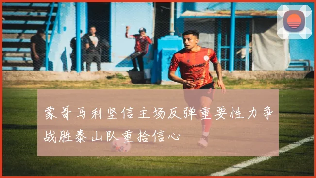 蒙哥马利坚信主场反弹重要性力争战胜泰山队重拾信心