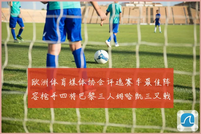 欧洲体育媒体协会评选赛季最佳阵容枪手四将巴黎三人姆哈凯三叉戟引关注