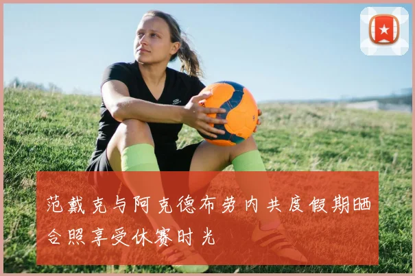 范戴克与阿克德布劳内共度假期晒合照享受休赛时光