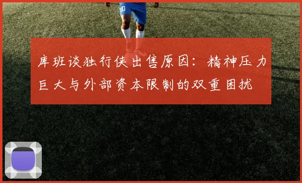 库班谈独行侠出售原因：精神压力巨大与外部资本限制的双重困扰