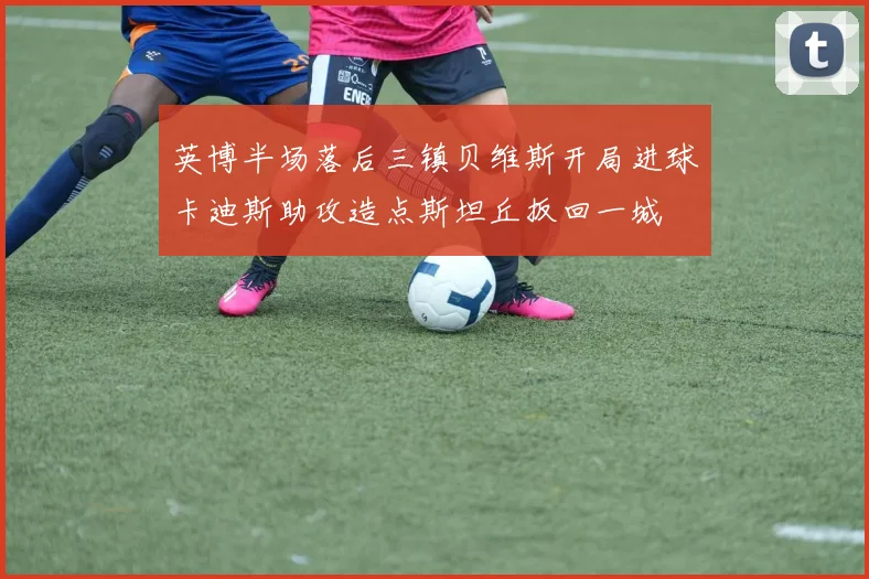英博半场落后三镇贝维斯开局进球卡迪斯助攻造点斯坦丘扳回一城
