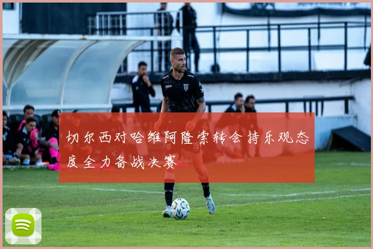 切尔西对哈维阿隆索转会持乐观态度全力备战决赛