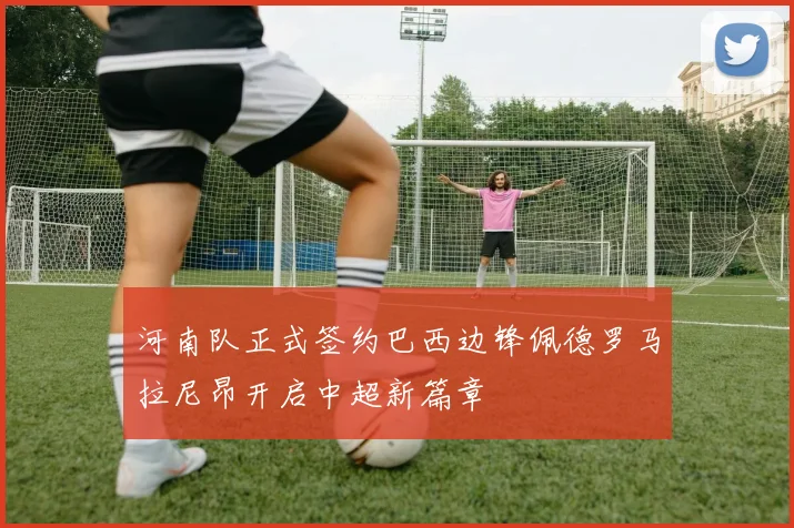 河南队正式签约巴西边锋佩德罗马拉尼昂开启中超新篇章