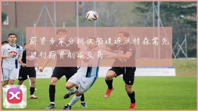 薪资专家分析快船追逐沃特森需先进行薪资削减交易