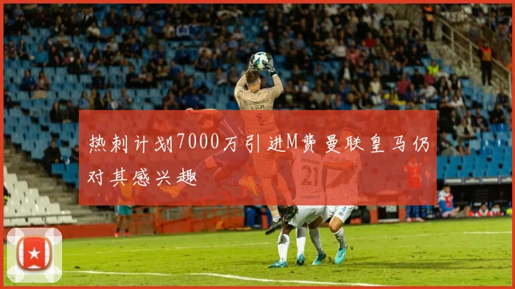 热刺计划7000万引进M费曼联皇马仍对其感兴趣