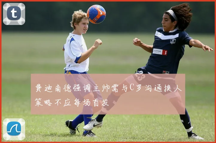 费迪南德强调主帅需与C罗沟通换人策略不应每场首发