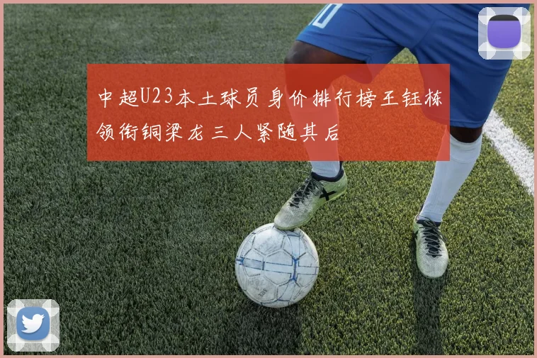 中超U23本土球员身价排行榜王钰栋领衔铜梁龙三人紧随其后