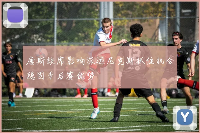 唐斯缺席影响深远尼克斯抓住机会稳固季后赛优势