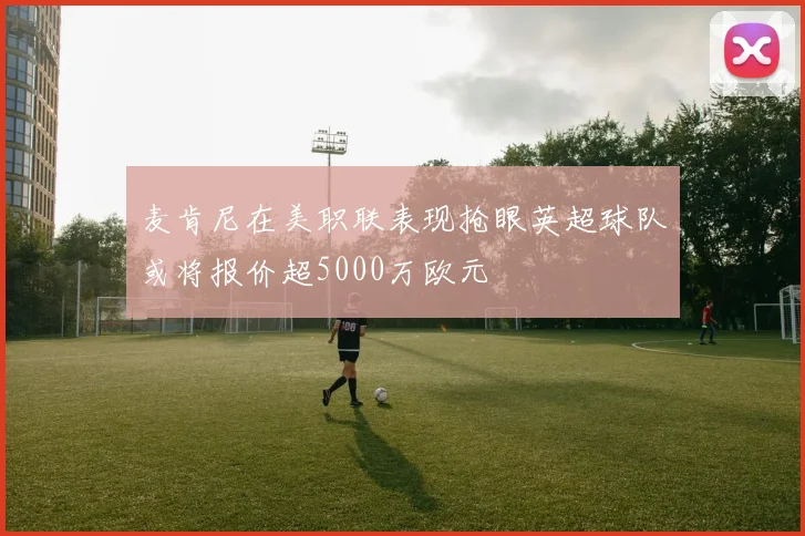 麦肯尼在美职联表现抢眼英超球队或将报价超5000万欧元
