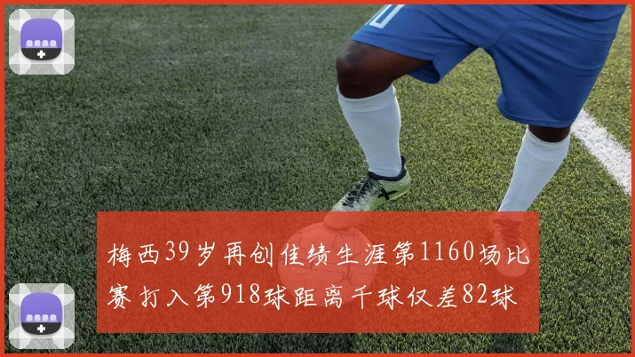 梅西39岁再创佳绩生涯第1160场比赛打入第918球距离千球仅差82球