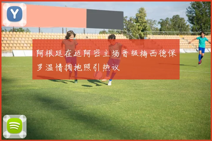 阿根廷在迈阿密主场晋级梅西德保罗温情拥抱照引热议