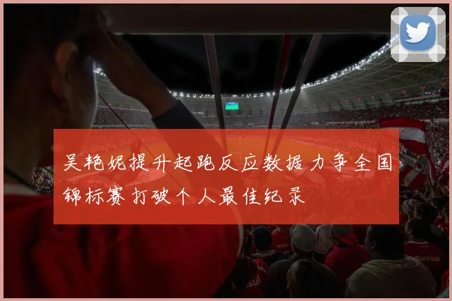 吴艳妮提升起跑反应数据力争全国锦标赛打破个人最佳纪录